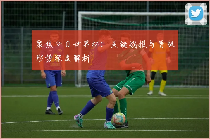 聚焦今日世界杯：关键战报与晋级形势深度解析